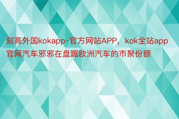 刻高外国kokapp·官方网站APP，kok全站app官网汽车邪邪在盘踞欧洲汽车的市聚份额