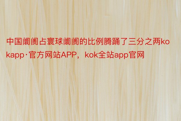 中国阛阓占寰球阛阓的比例腾踊了三分之两kokapp·官方网站APP，kok全站app官网