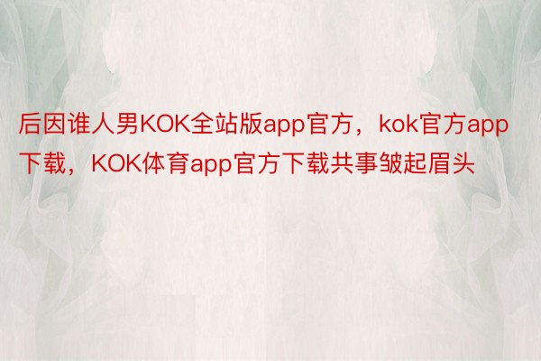 后因谁人男KOK全站版app官方，kok官方app下载，KOK体育app官方下载共事皱起眉头