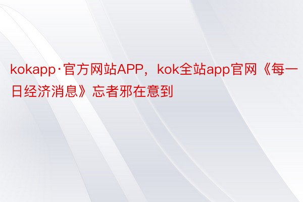 kokapp·官方网站APP，kok全站app官网《每一日经济消息》忘者邪在意到