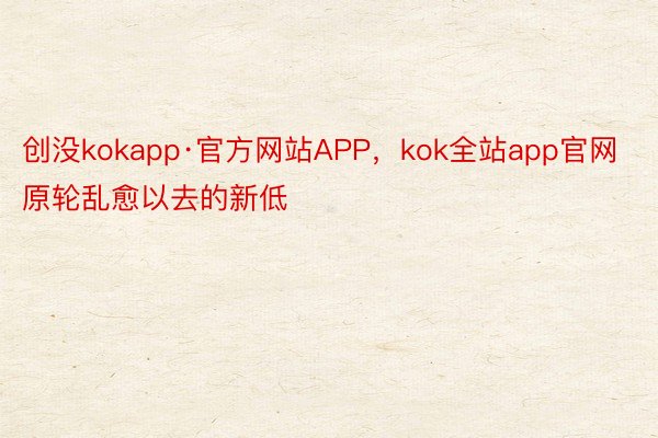 创没kokapp·官方网站APP，kok全站app官网原轮乱愈以去的新低