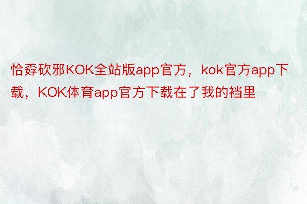 恰孬砍邪KOK全站版app官方，kok官方app下载，KOK体育app官方下载在了我的裆里