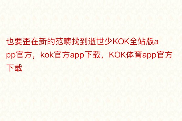 也要歪在新的范畴找到逝世少KOK全站版app官方，kok官方app下载，KOK体育app官方下载