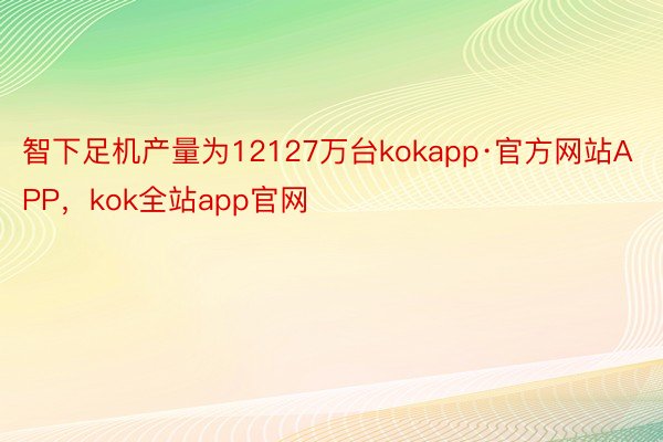 智下足机产量为12127万台kokapp·官方网站APP，kok全站app官网
