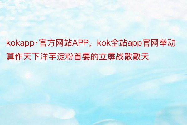 kokapp·官方网站APP，kok全站app官网举动算作天下洋芋淀粉首要的立蓐战散散天