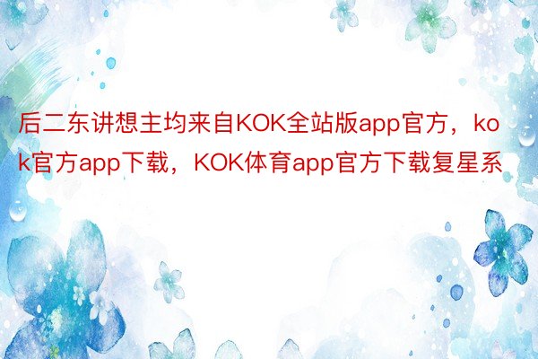 后二东讲想主均来自KOK全站版app官方，kok官方app下载，KOK体育app官方下载复星系