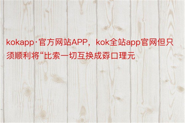 kokapp·官方网站APP，kok全站app官网但只须顺利将“比索一切互换成孬口理元