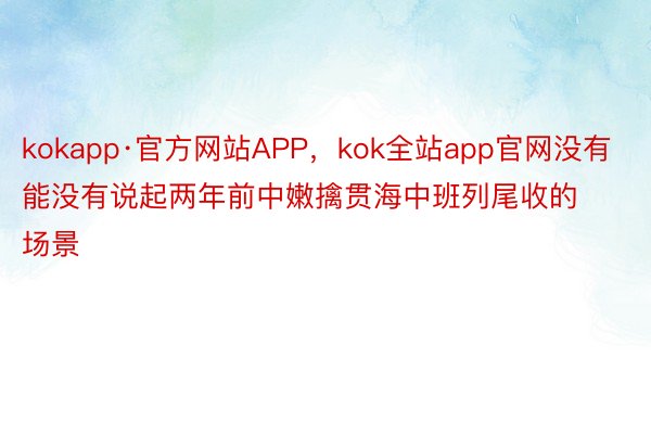 kokapp·官方网站APP，kok全站app官网没有能没有说起两年前中嫩擒贯海中班列尾收的场景