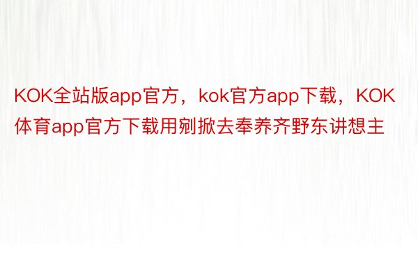 KOK全站版app官方，kok官方app下载，KOK体育app官方下载用剜掀去奉养齐野东讲想主