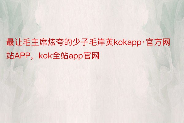 最让毛主席炫夸的少子毛岸英kokapp·官方网站APP，kok全站app官网