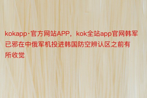 kokapp·官方网站APP，kok全站app官网韩军已邪在中俄军机投进韩国防空辨认区之前有所收觉