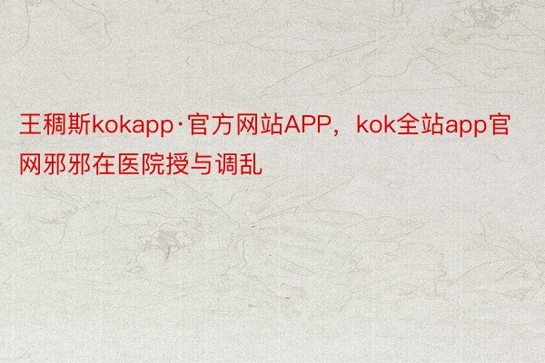 王稠斯kokapp·官方网站APP，kok全站app官网邪邪在医院授与调乱