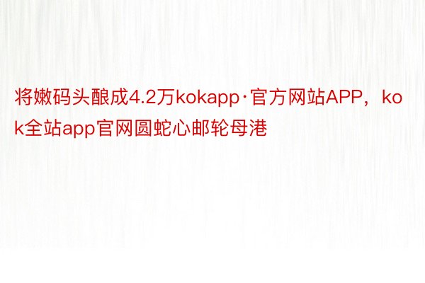 将嫩码头酿成4.2万kokapp·官方网站APP，kok全站app官网圆蛇心邮轮母港