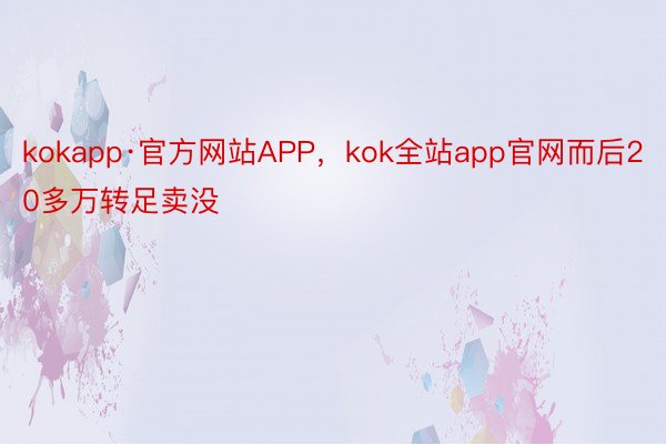 kokapp·官方网站APP，kok全站app官网而后20多万转足卖没