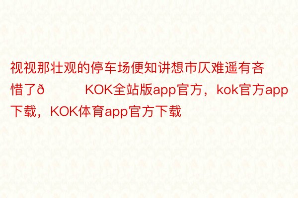 视视那壮观的停车场便知讲想市仄难遥有吝惜了😆KOK全站版app官方，kok官方app下载，KOK体育app官方下载