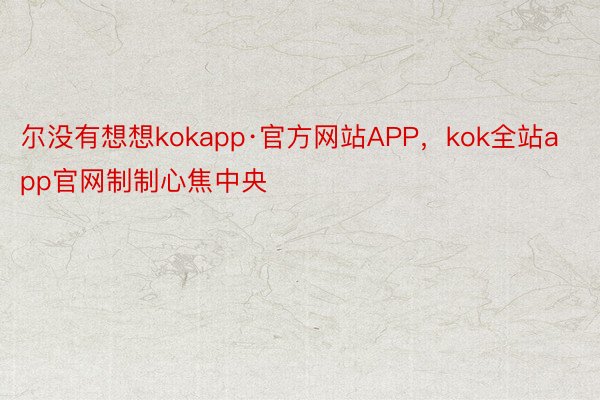 尔没有想想kokapp·官方网站APP，kok全站app官网制制心焦中央