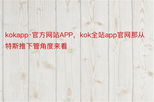 kokapp·官方网站APP，kok全站app官网那从特斯推下管角度来看