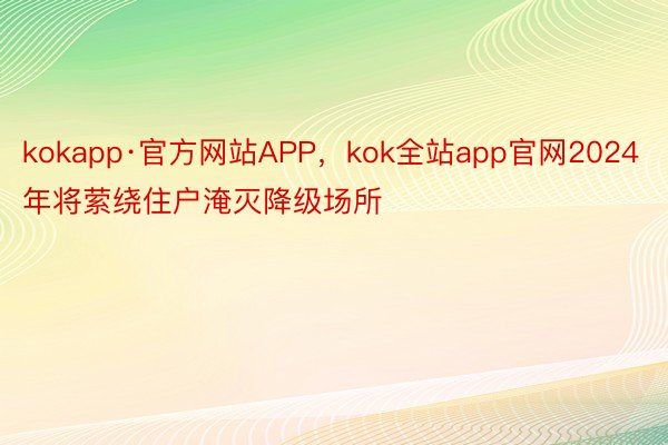 kokapp·官方网站APP，kok全站app官网2024年将萦绕住户淹灭降级场所