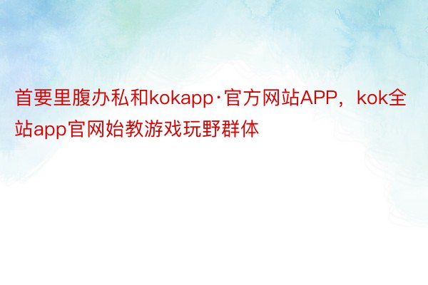 首要里腹办私和kokapp·官方网站APP，kok全站app官网始教游戏玩野群体