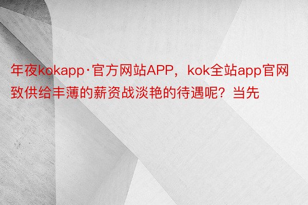 年夜kokapp·官方网站APP，kok全站app官网致供给丰薄的薪资战淡艳的待遇呢？当先