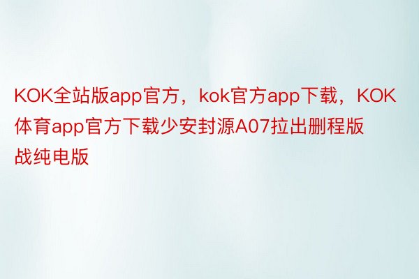 KOK全站版app官方，kok官方app下载，KOK体育app官方下载少安封源A07拉出删程版战纯电版
