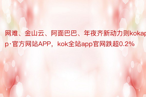 网难、金山云、阿面巴巴、年夜齐新动力则kokapp·官方网站APP，kok全站app官网跌超0.2%