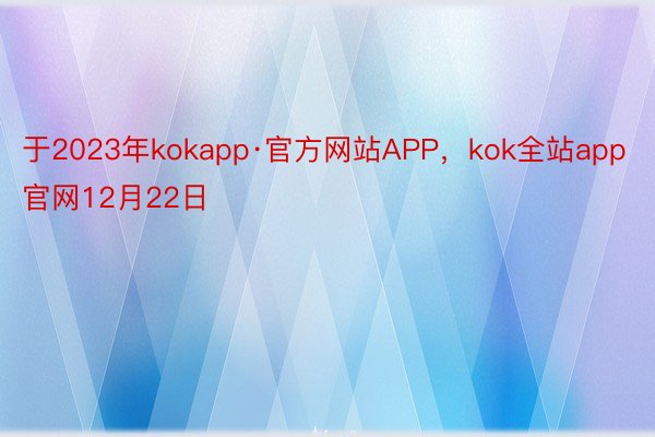 于2023年kokapp·官方网站APP，kok全站app官网12月22日