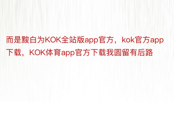 而是黢白为KOK全站版app官方，kok官方app下载，KOK体育app官方下载我圆留有后路