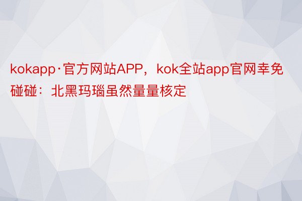 kokapp·官方网站APP，kok全站app官网幸免碰碰：北黑玛瑙虽然量量核定