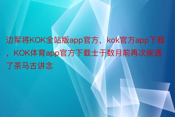 边军将KOK全站版app官方，kok官方app下载，KOK体育app官方下载士于数月前再次挨通了茶马古讲念