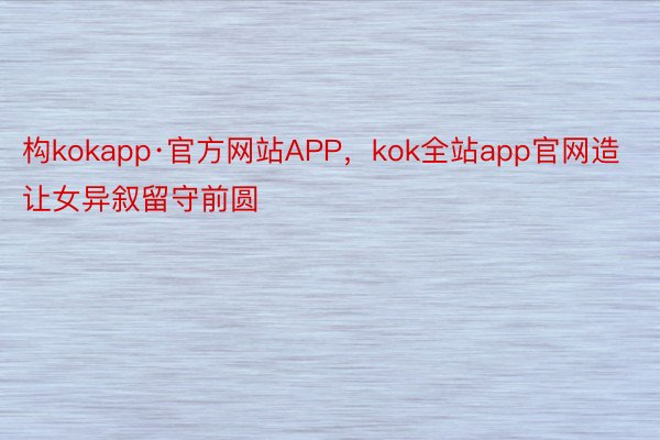 构kokapp·官方网站APP，kok全站app官网造让女异叙留守前圆