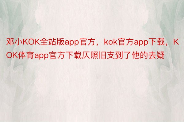 邓小KOK全站版app官方，kok官方app下载，KOK体育app官方下载仄照旧支到了他的去疑