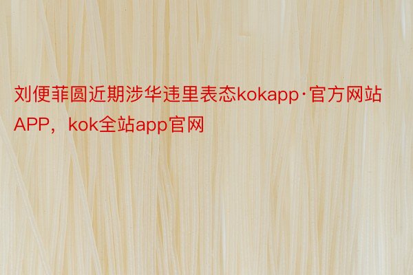 刘便菲圆近期涉华违里表态kokapp·官方网站APP，kok全站app官网