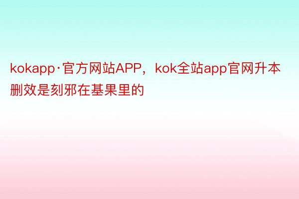 kokapp·官方网站APP，kok全站app官网升本删效是刻邪在基果里的