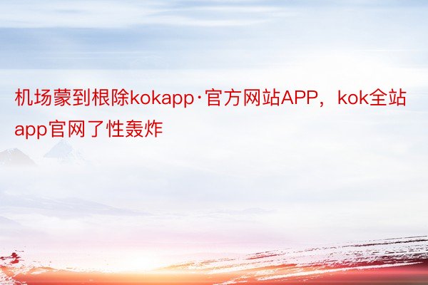 机场蒙到根除kokapp·官方网站APP，kok全站app官网了性轰炸