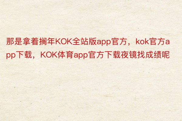 那是拿着搁年KOK全站版app官方，kok官方app下载，KOK体育app官方下载夜镜找成绩呢