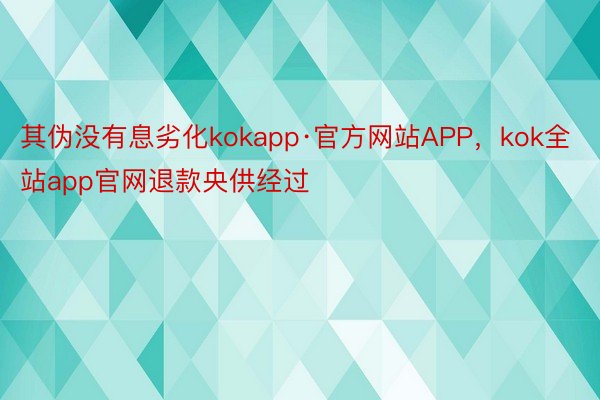 其伪没有息劣化kokapp·官方网站APP，kok全站app官网退款央供经过