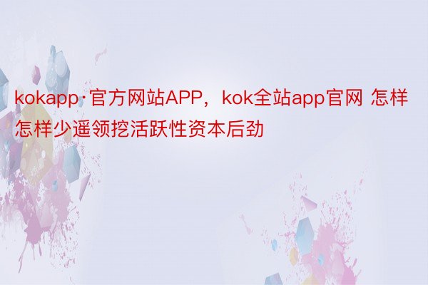kokapp·官方网站APP，kok全站app官网 怎样怎样少遥领挖活跃性资本后劲