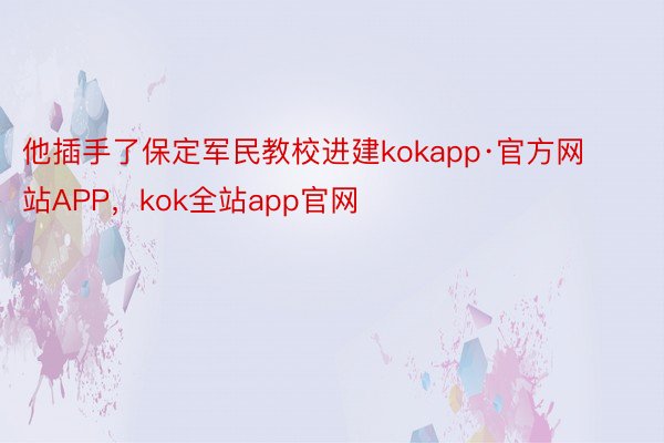 他插手了保定军民教校进建kokapp·官方网站APP，kok全站app官网