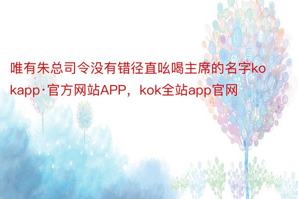 唯有朱总司令没有错径直吆喝主席的名字kokapp·官方网站APP，kok全站app官网