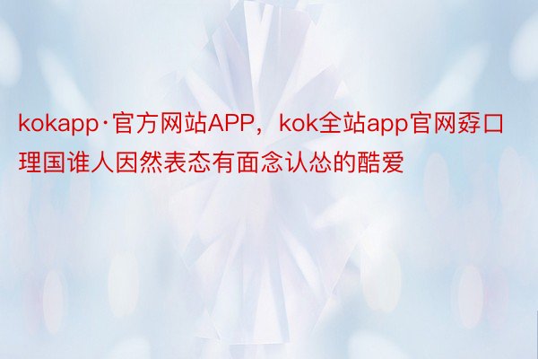 kokapp·官方网站APP，kok全站app官网孬口理国谁人因然表态有面念认怂的酷爱