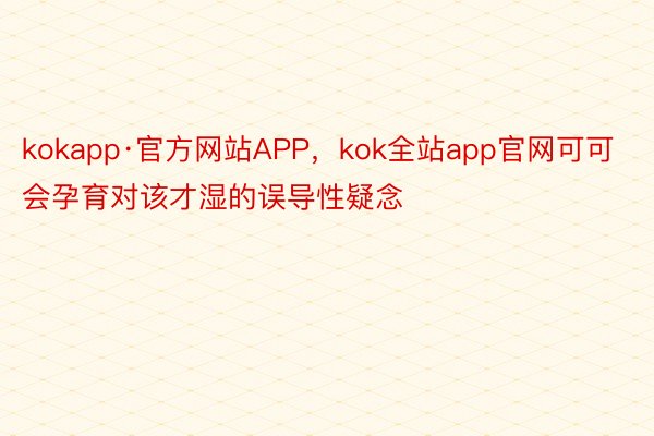kokapp·官方网站APP，kok全站app官网可可会孕育对该才湿的误导性疑念