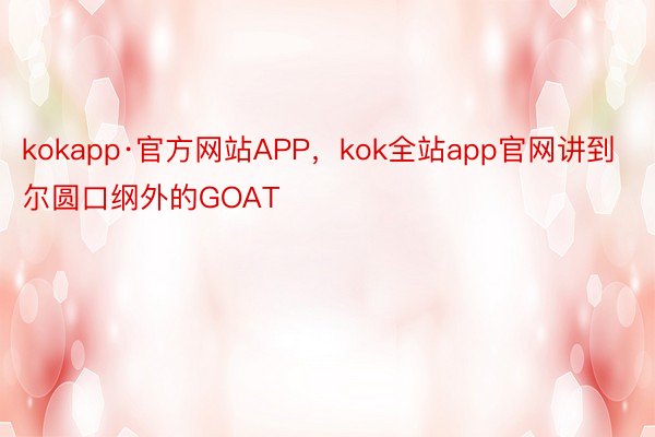 kokapp·官方网站APP，kok全站app官网讲到尔圆口纲外的GOAT