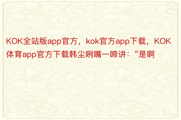 KOK全站版app官方，kok官方app下载，KOK体育app官方下载韩尘咧嘴一啼讲：“是啊