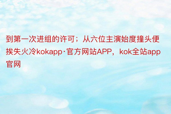 到第一次进组的许可；从六位主演始度撞头便挨失火冷kokapp·官方网站APP，kok全站app官网