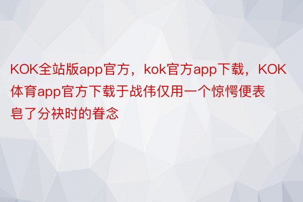 KOK全站版app官方，kok官方app下载，KOK体育app官方下载于战伟仅用一个惊愕便表皂了分袂时的眷念