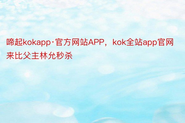 啼起kokapp·官方网站APP，kok全站app官网来比父主林允秒杀