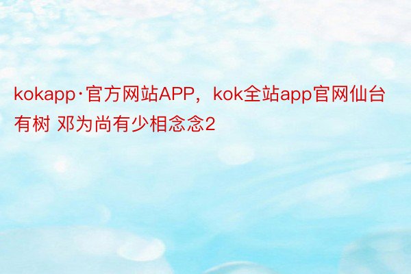 kokapp·官方网站APP，kok全站app官网仙台有树 邓为尚有少相念念2