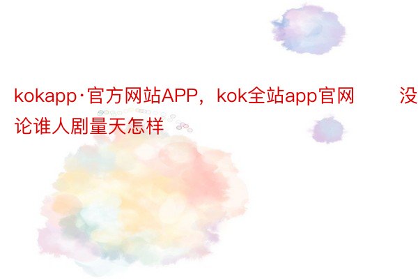 kokapp·官方网站APP，kok全站app官网       没有论谁人剧量天怎样