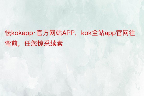 怯kokapp·官方网站APP，kok全站app官网往弯前，任您惊采续素